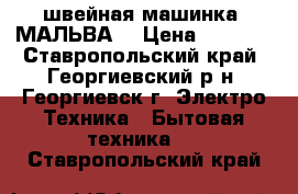 швейная машинка “МАЛЬВА“ › Цена ­ 3 000 - Ставропольский край, Георгиевский р-н, Георгиевск г. Электро-Техника » Бытовая техника   . Ставропольский край